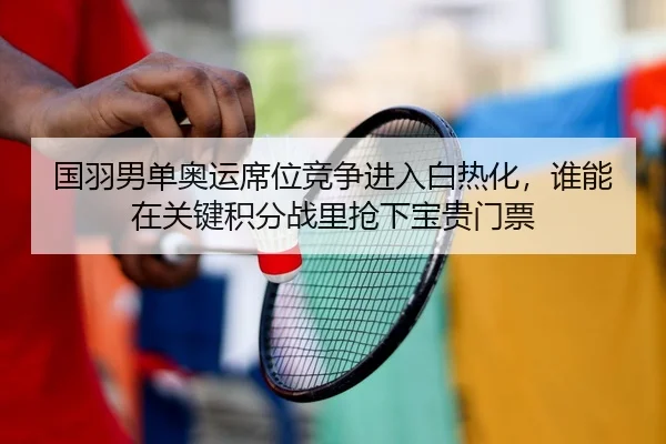 国羽男单奥运席位竞争进入白热化，谁能在关键积分战里抢下宝贵门票